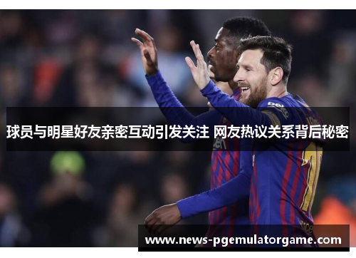 球员与明星好友亲密互动引发关注 网友热议关系背后秘密