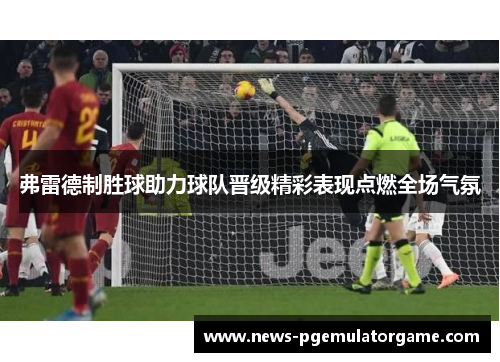 弗雷德制胜球助力球队晋级精彩表现点燃全场气氛