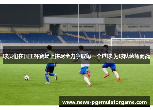 球员们在国王杯赛场上拼尽全力争取每一个进球 为球队荣耀而战