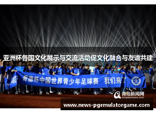 亚洲杯各国文化展示与交流活动促文化融合与友谊共建