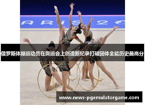 俄罗斯体操运动员在奥运会上创造新纪录打破团体全能历史最高分