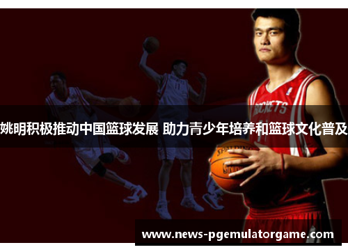 姚明积极推动中国篮球发展 助力青少年培养和篮球文化普及