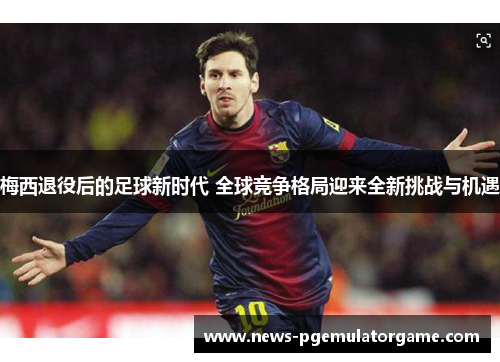 梅西退役后的足球新时代 全球竞争格局迎来全新挑战与机遇 梅西退役后的足球新时代 全球竞争格局迎来全新挑战与机遇