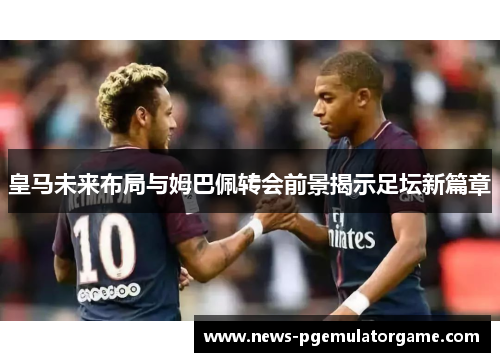 皇马未来布局与姆巴佩转会前景揭示足坛新篇章 皇马未来布局与姆巴佩转会前景揭示足坛新篇章