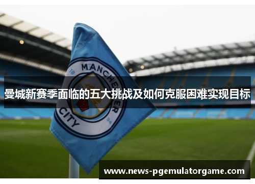 曼城新赛季面临的五大挑战及如何克服困难实现目标