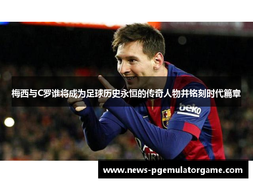 梅西与C罗谁将成为足球历史永恒的传奇人物并铭刻时代篇章