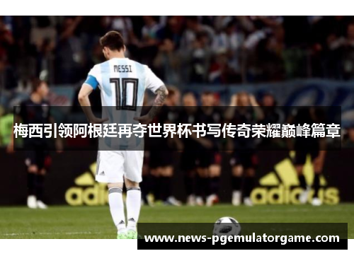 梅西引领阿根廷再夺世界杯书写传奇荣耀巅峰篇章