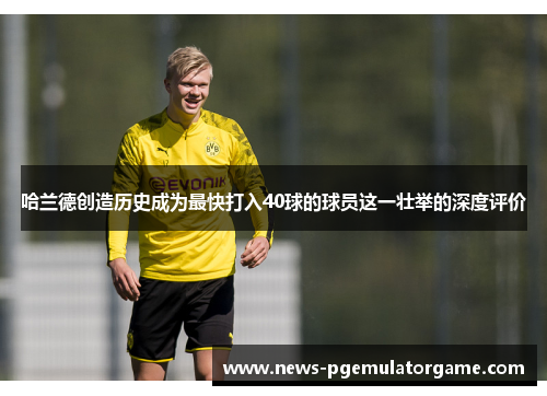 哈兰德创造历史成为最快打入40球的球员这一壮举的深度评价 哈兰德创造历史成为最快打入40球的球员这一壮举的深度评价