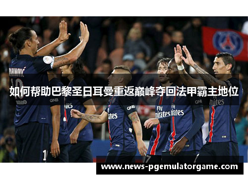 如何帮助巴黎圣日耳曼重返巅峰夺回法甲霸主地位