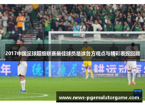 2017中国足球超级联赛最佳球员是谁各方观点与精彩表现回顾 2017中国足球超级联赛最佳球员是谁各方观点与精彩表现回顾