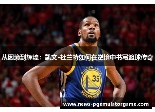 从困境到辉煌：凯文·杜兰特如何在逆境中书写篮球传奇