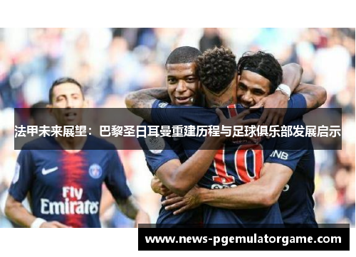 法甲未来展望：巴黎圣日耳曼重建历程与足球俱乐部发展启示
