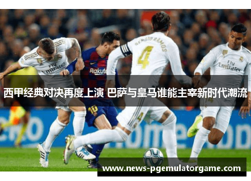 西甲经典对决再度上演 巴萨与皇马谁能主宰新时代潮流 西甲经典对决再度上演 巴萨与皇马谁能主宰新时代潮流