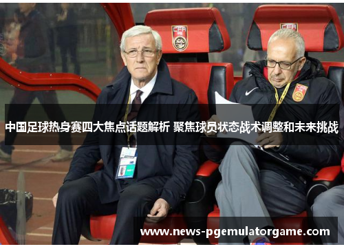 中国足球热身赛四大焦点话题解析 聚焦球员状态战术调整和未来挑战
