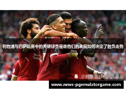 利物浦与巴萨比赛中的关键球员是谁他们的表现如何决定了胜负走势
