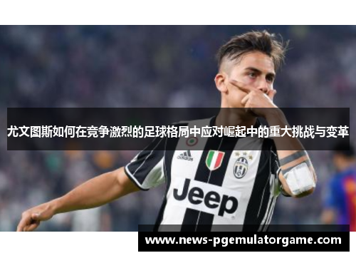 尤文图斯如何在竞争激烈的足球格局中应对崛起中的重大挑战与变革 尤文图斯如何在竞争激烈的足球格局中应对崛起中的重大挑战与变革