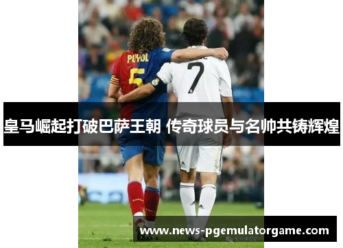 皇马崛起打破巴萨王朝 传奇球员与名帅共铸辉煌 皇马崛起打破巴萨王朝 传奇球员与名帅共铸辉煌