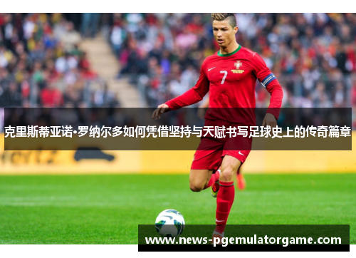 克里斯蒂亚诺·罗纳尔多如何凭借坚持与天赋书写足球史上的传奇篇章