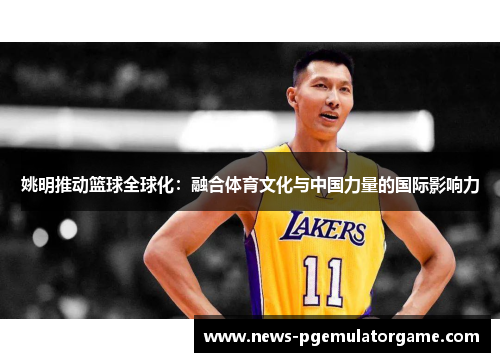 姚明推动篮球全球化:融合体育文化与中国力量的国际影响力 姚明推动篮球全球化:融合体育文化与中国力量的国际影响力