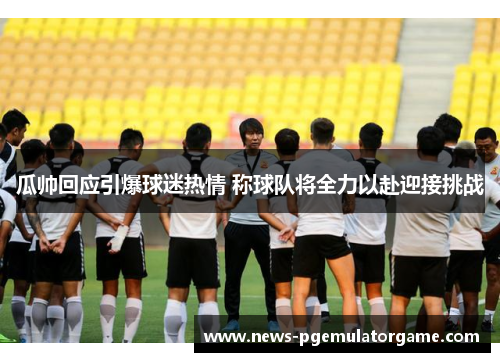 瓜帅回应引爆球迷热情 称球队将全力以赴迎接挑战