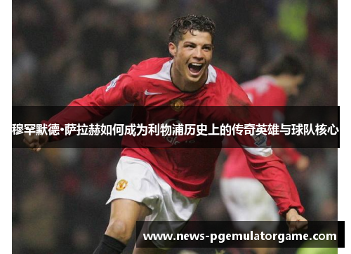 穆罕默德·萨拉赫如何成为利物浦历史上的传奇英雄与球队核心