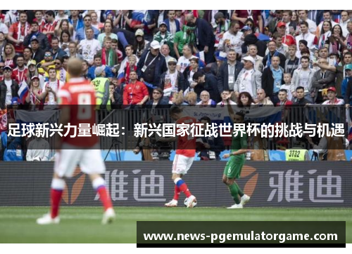 足球新兴力量崛起:新兴国家征战世界杯的挑战与机遇 足球新兴力量崛起:新兴国家征战世界杯的挑战与机遇