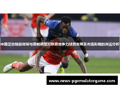 中国足协降薪政策与赛制调整对联赛竞争力球员发展及市场影响的深远分析