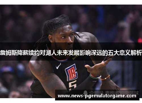 詹姆斯降薪续约对湖人未来发展影响深远的五大意义解析