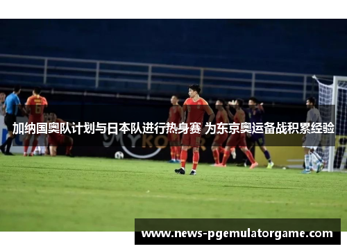 加纳国奥队计划与日本队进行热身赛 为东京奥运备战积累经验