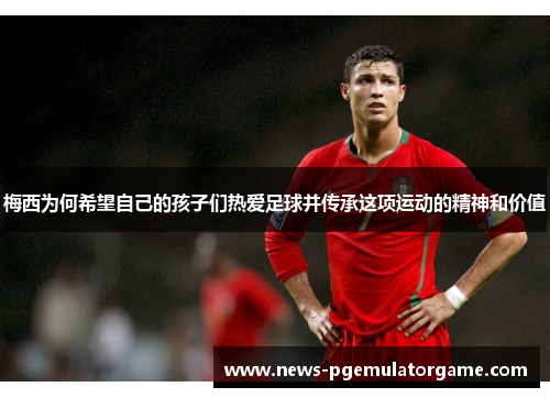 梅西为何希望自己的孩子们热爱足球并传承这项运动的精神和价值 梅西为何希望自己的孩子们热爱足球并传承这项运动的精神和价值