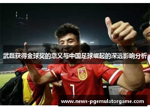 武磊获得金球奖的意义与中国足球崛起的深远影响分析 武磊获得金球奖的意义与中国足球崛起的深远影响分析