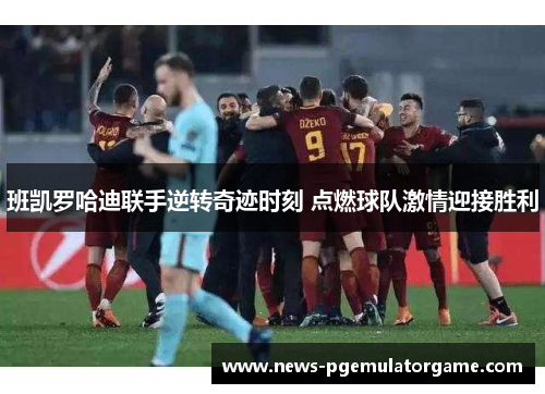 班凯罗哈迪联手逆转奇迹时刻 点燃球队激情迎接胜利