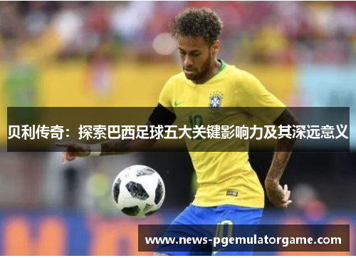 贝利传奇:探索巴西足球五大关键影响力及其深远意义 贝利传奇:探索巴西足球五大关键影响力及其深远意义