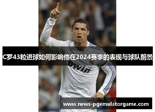 C罗43粒进球如何影响他在2024赛季的表现与球队前景