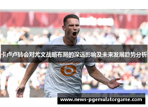 卡卢卢转会对尤文战略布局的深远影响及未来发展趋势分析 卡卢卢转会对尤文战略布局的深远影响及未来发展趋势分析