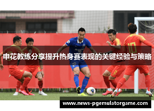 申花教练分享提升热身赛表现的关键经验与策略
