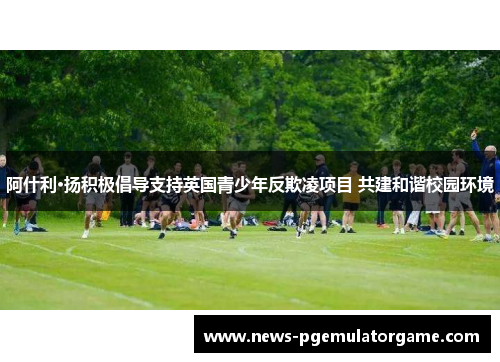 阿什利·扬积极倡导支持英国青少年反欺凌项目 共建和谐校园环境