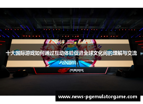 十大国际游戏如何通过互动体验促进全球文化间的理解与交流