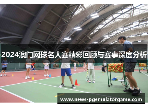 2024澳门网球名人赛精彩回顾与赛事深度分析