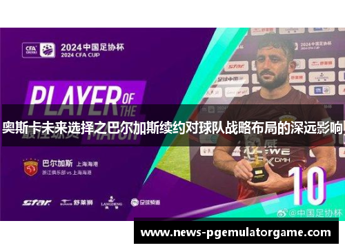 奥斯卡未来选择之巴尔加斯续约对球队战略布局的深远影响