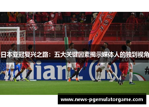 日本亚冠复兴之路：五大关键因素揭示媒体人的独到视角