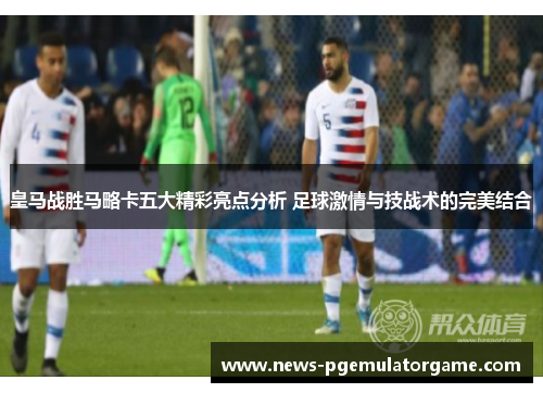 皇马战胜马略卡五大精彩亮点分析 足球激情与技战术的完美结合 皇马战胜马略卡五大精彩亮点分析 足球激情与技战术的完美结合