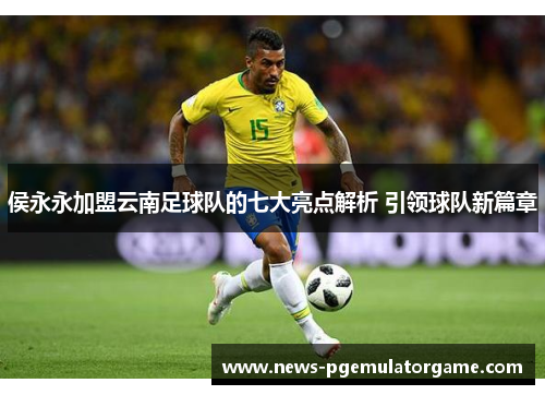 侯永永加盟云南足球队的七大亮点解析 引领球队新篇章 侯永永加盟云南足球队的七大亮点解析 引领球队新篇章