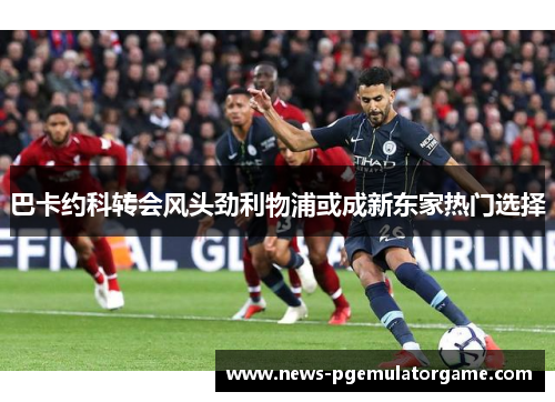 巴卡约科转会风头劲利物浦或成新东家热门选择