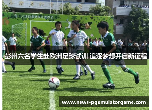 彭州六名学生赴欧洲足球试训 追逐梦想开启新征程 彭州六名学生赴欧洲足球试训 追逐梦想开启新征程
