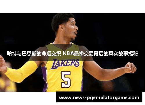 哈特与巴恩斯的命运交织 NBA最惨交易背后的真实故事揭秘 哈特与巴恩斯的命运交织 NBA最惨交易背后的真实故事揭秘
