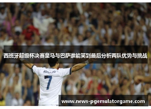 西班牙超级杯决赛皇马与巴萨谁能笑到最后分析两队优势与挑战