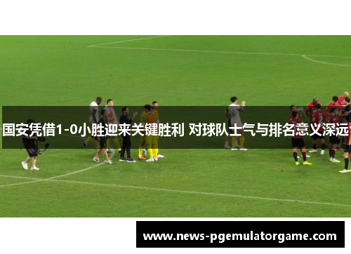 国安凭借1-0小胜迎来关键胜利 对球队士气与排名意义深远 国安凭借1-0小胜迎来关键胜利 对球队士气与排名意义深远