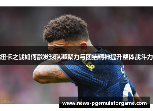 纽卡之战如何激发球队凝聚力与团结精神提升整体战斗力