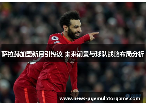 萨拉赫加盟新月引热议 未来前景与球队战略布局分析 萨拉赫加盟新月引热议 未来前景与球队战略布局分析